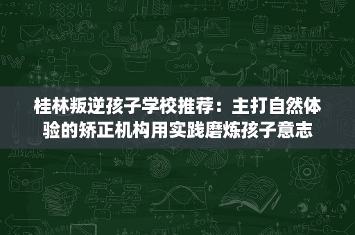 桂林叛逆孩子学校推荐：主打自然体验的矫正机构用实践磨炼孩子意志