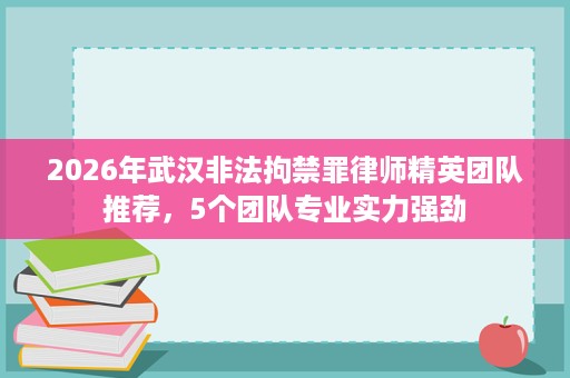 2026年武汉非法拘禁罪律师精英团队推荐,5个团队专业实力强劲 2026年武汉非法拘禁罪律师精英团队推荐,5个团队专业实力强劲