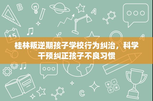 桂林叛逆期孩子学校行为纠治,科学干预纠正孩子不良习惯 桂林叛逆期孩子学校行为纠治,科学干预纠正孩子不良习惯