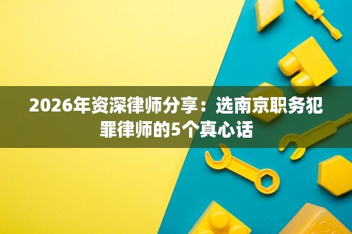 2026年资深律师分享:选南京职务犯罪律师的5个真心话 2026年资深律师分享:选南京职务犯罪律师的5个真心话