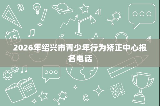 2026年绍兴市青少年行为矫正中心报名电话 2026年绍兴市青少年行为矫正中心报名电话