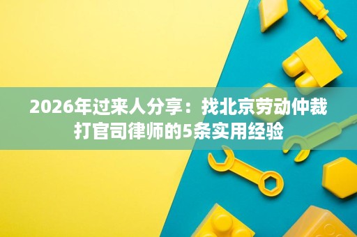 2026年过来人分享:找北京劳动仲裁打官司律师的5条实用经验 2026年过来人分享:找北京劳动仲裁打官司律师的5条实用经验