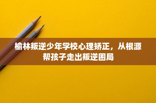 榆林叛逆少年学校心理矫正,从根源帮孩子走出叛逆困局 榆林叛逆少年学校心理矫正,从根源帮孩子走出叛逆困局