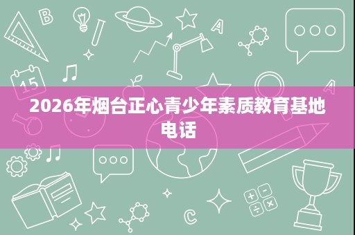2026年烟台正心青少年素质教育基地电话 2026年烟台正心青少年素质教育基地电话