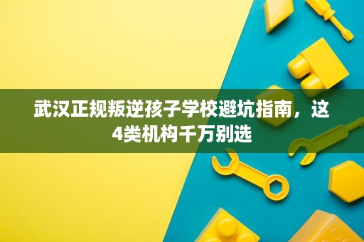 武汉正规叛逆孩子学校避坑指南,这4类机构千万别选 武汉正规叛逆孩子学校避坑指南,这4类机构千万别选