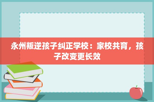 永州叛逆孩子纠正学校:家校共育,孩子改变更长效 永州叛逆孩子纠正学校:家校共育,孩子改变更长效