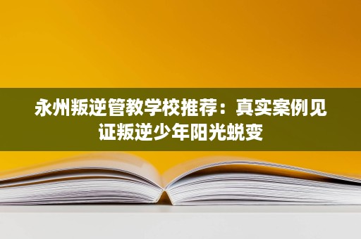 永州叛逆管教学校推荐:真实案例见证叛逆少年阳光蜕变 永州叛逆管教学校推荐:真实案例见证叛逆少年阳光蜕变