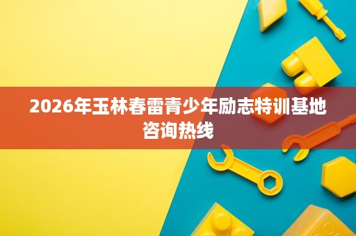 2026年玉林春雷青少年励志特训基地咨询热线 2026年玉林春雷青少年励志特训基地咨询热线
