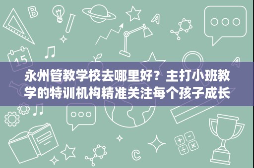 永州管教学校去哪里好？主打小班教学的特训机构精准关注每个孩子成长