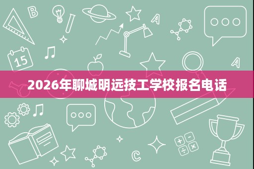 2026年聊城明远技工学校报名电话 2026年聊城明远技工学校报名电话
