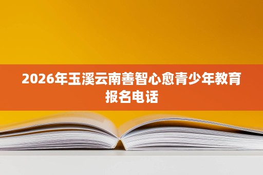 2026年玉溪云南善智心愈青少年教育报名电话 2026年玉溪云南善智心愈青少年教育报名电话