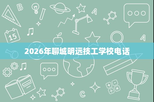 2026年聊城明远技工学校电话 2026年聊城明远技工学校电话