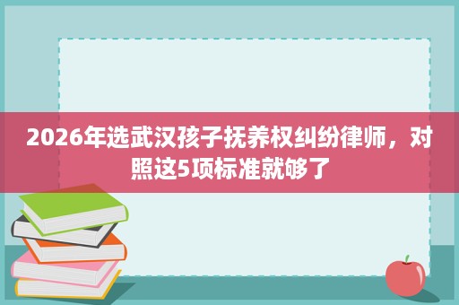 2026年选武汉孩子抚养权纠纷律师,对照这5项标准就够了 2026年选武汉孩子抚养权纠纷律师,对照这5项标准就够了