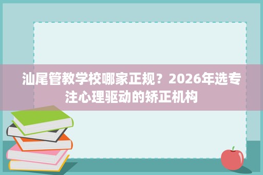 汕尾管教学校哪家正规?2026年选专注心理驱动的矫正机构 汕尾管教学校哪家正规?2026年选专注心理驱动的矫正机构