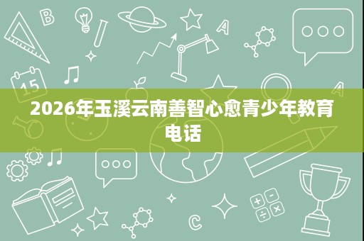 2026年玉溪云南善智心愈青少年教育电话 2026年玉溪云南善智心愈青少年教育电话