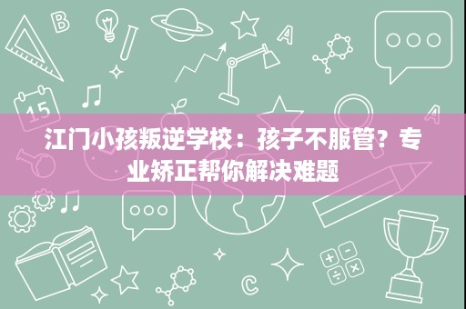 江门小孩叛逆学校：孩子不服管？专业矫正帮你解决难题