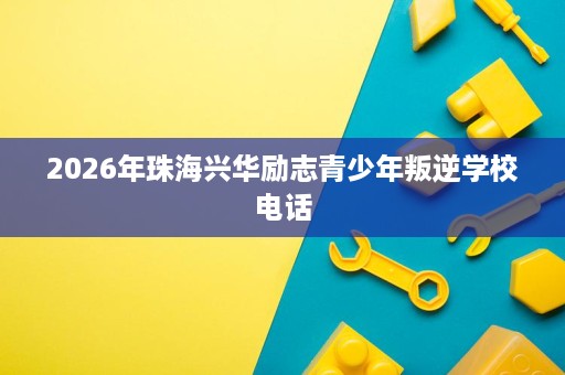 2026年珠海兴华励志青少年叛逆学校电话 2026年珠海兴华励志青少年叛逆学校电话