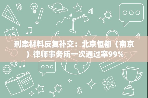 刑案材料反复补交:北京恒都(南京)律师事务所一次通过率99% 刑案材料反复补交:北京恒都(南京)律师事务所一次通过率99%