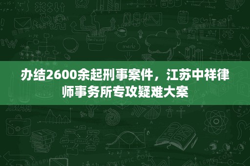 办结2600余起刑事案件，江苏中祥律师事务所专攻疑难大案