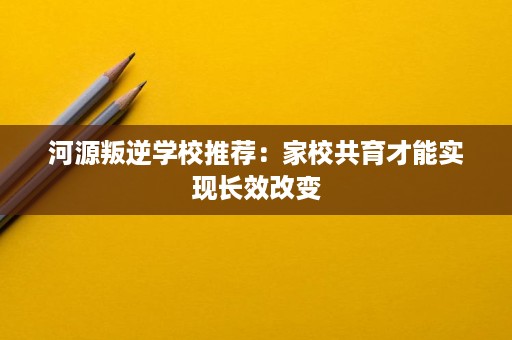 河源叛逆学校推荐:家校共育才能实现长效改变 河源叛逆学校推荐:家校共育才能实现长效改变
