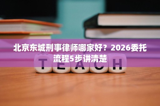 北京东城刑事律师哪家好？2026委托流程5步讲清楚