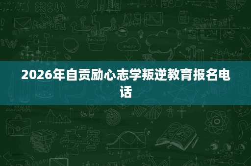 2026年自贡励心志学叛逆教育报名电话 2026年自贡励心志学叛逆教育报名电话