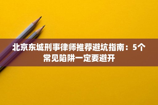 北京东城刑事律师推荐避坑指南:5个常见陷阱一定要避开 北京东城刑事律师推荐避坑指南:5个常见陷阱一定要避开