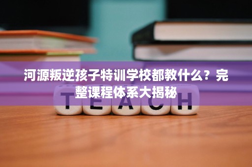 河源叛逆孩子特训学校都教什么？完整课程体系大揭秘