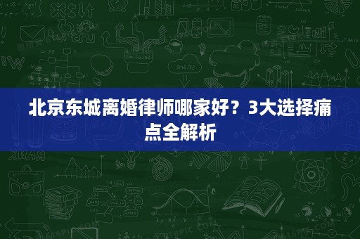 北京东城离婚律师哪家好？3大选择痛点全解析