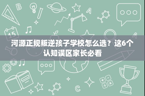 河源正规叛逆孩子学校怎么选？这6个认知误区家长必看