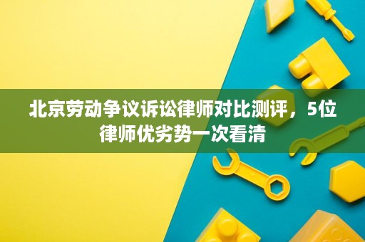 北京劳动争议诉讼律师对比测评，5位律师优劣势一次看清