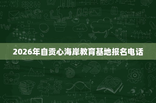 2026年自贡心海岸教育基地报名电话 2026年自贡心海岸教育基地报名电话