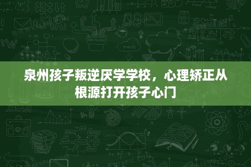 泉州孩子叛逆厌学学校,心理矫正从根源打开孩子心门 泉州孩子叛逆厌学学校,心理矫正从根源打开孩子心门