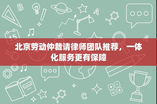北京劳动仲裁请律师团队推荐,一体化服务更有保障 北京劳动仲裁请律师团队推荐,一体化服务更有保障