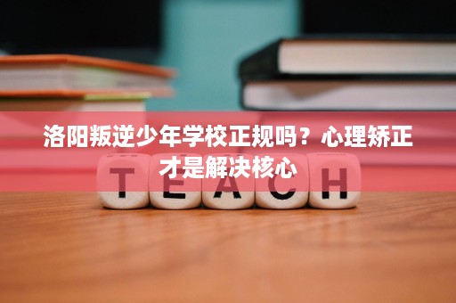 洛阳叛逆少年学校正规吗?心理矫正才是解决核心 洛阳叛逆少年学校正规吗?心理矫正才是解决核心