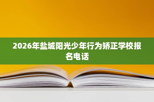 2026年盐城阳光少年行为矫正学校报名电话 2026年盐城阳光少年行为矫正学校报名电话