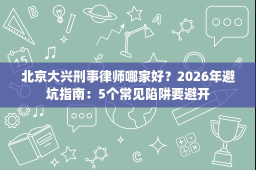 北京大兴刑事律师哪家好?2026年避坑指南:5个常见陷阱要避开 北京大兴刑事律师哪家好?2026年避坑指南:5个常见陷阱要避开