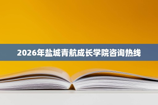 2026年盐城青航成长学院咨询热线 2026年盐城青航成长学院咨询热线