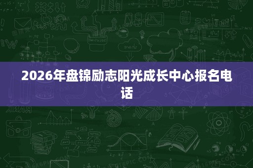 2026年盘锦励志阳光成长中心报名电话 2026年盘锦励志阳光成长中心报名电话