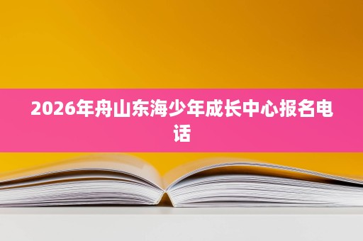 2026年舟山东海少年成长中心报名电话 2026年舟山东海少年成长中心报名电话