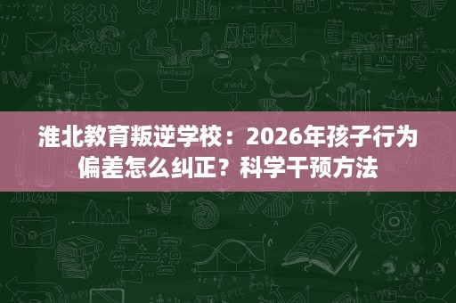 淮北教育叛逆学校:2026年孩子行为偏差怎么纠正?科学干预方法 淮北教育叛逆学校:2026年孩子行为偏差怎么纠正?科学干预方法