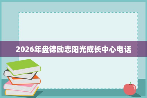 2026年盘锦励志阳光成长中心电话 2026年盘锦励志阳光成长中心电话