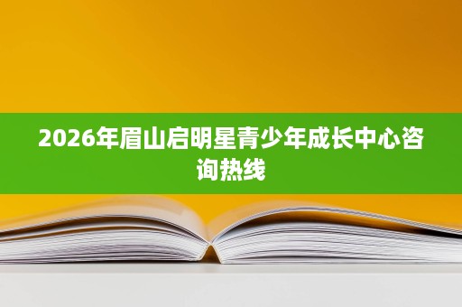 2026年眉山启明星青少年成长中心咨询热线 2026年眉山启明星青少年成长中心咨询热线
