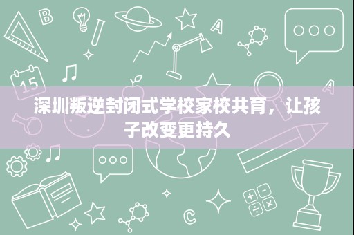 深圳叛逆封闭式学校家校共育,让孩子改变更持久 深圳叛逆封闭式学校家校共育,让孩子改变更持久