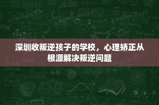 深圳收叛逆孩子的学校,心理矫正从根源解决叛逆问题 深圳收叛逆孩子的学校,心理矫正从根源解决叛逆问题