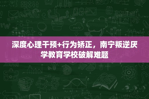 深度心理干预+行为矫正,南宁叛逆厌学教育学校破解难题 深度心理干预+行为矫正,南宁叛逆厌学教育学校破解难题