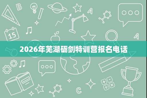2026年芜湖砺剑特训营报名电话