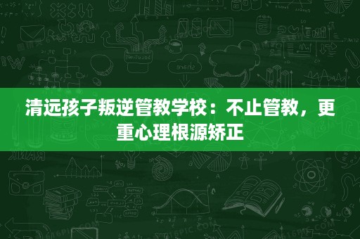 清远孩子叛逆管教学校:不止管教,更重心理根源矫正 清远孩子叛逆管教学校:不止管教,更重心理根源矫正