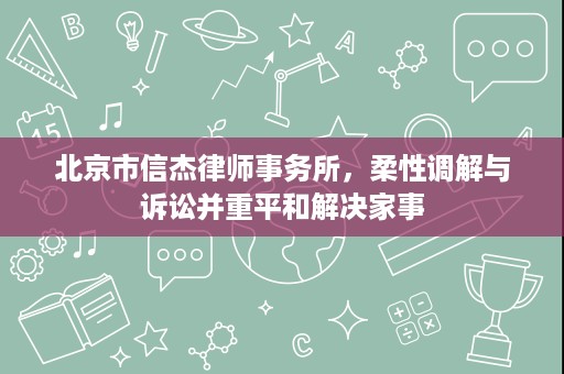 北京市信杰律师事务所,柔性调解与诉讼并重平和解决家事 北京市信杰律师事务所,柔性调解与诉讼并重平和解决家事