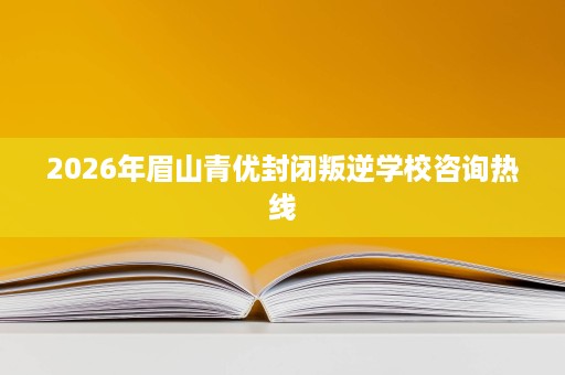 2026年眉山青优封闭叛逆学校咨询热线 2026年眉山青优封闭叛逆学校咨询热线